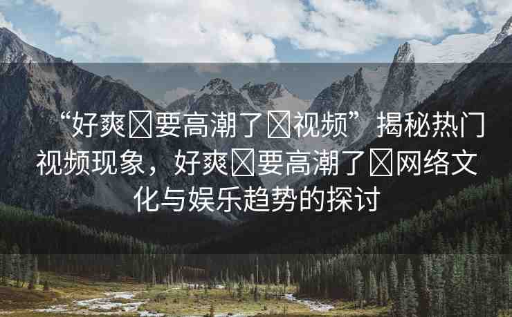 “好爽?要高潮了?視頻”揭秘?zé)衢T視頻現(xiàn)象，好爽?要高潮了?網(wǎng)絡(luò)文化與娛樂趨勢的探討