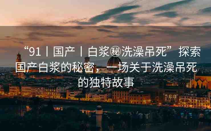 “91丨國產(chǎn)丨白漿秘洗澡吊死”探索國產(chǎn)白漿的秘密，一場關(guān)于洗澡吊死的獨(dú)特故事