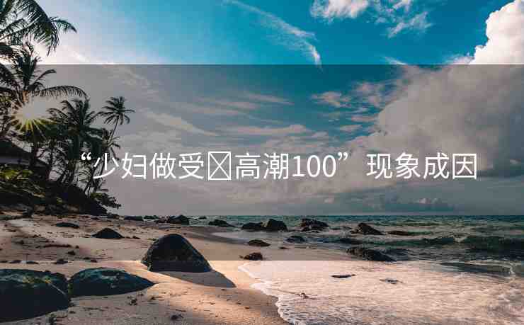 “少婦做受?高潮100”現(xiàn)象成因