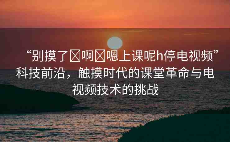 “別摸了?啊?嗯上課呢h停電視頻”科技前沿，觸摸時代的課堂革命與電視頻技術(shù)的挑戰(zhàn)