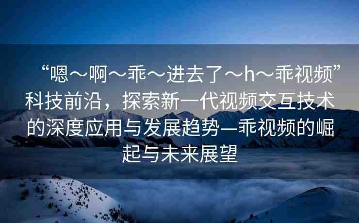 “嗯～啊～乖～進(jìn)去了～h～乖視頻”科技前沿，探索新一代視頻交互技術(shù)的深度應(yīng)用與發(fā)展趨勢(shì)—乖視頻的崛起與未來展望