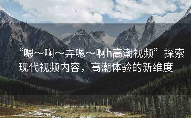 “嗯～啊～弄嗯～啊h高潮視頻”探索現(xiàn)代視頻內(nèi)容，高潮體驗(yàn)的新維度