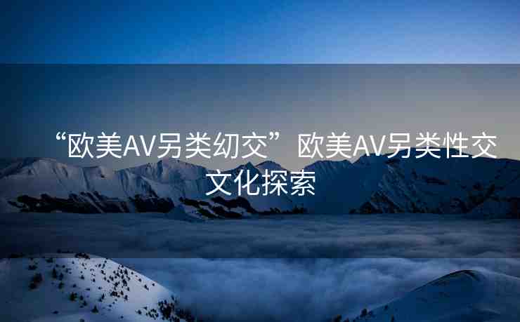“歐美AV另類?交”歐美AV另類性交文化探索
