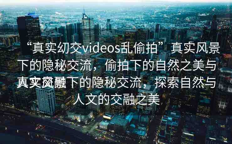 “真實?交videos亂偷拍”真實風景下的隱秘交流，偷拍下的自然之美與人文交融
真實風景下的隱秘交流，探索自然與人文的交融之美