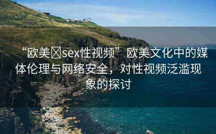 “歐美?sex性視頻”歐美文化中的媒體倫理與網(wǎng)絡安全，對性視頻泛濫現(xiàn)象的探討