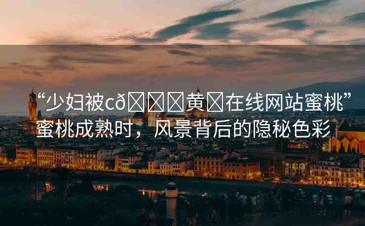“少婦被c??黃?在線網(wǎng)站蜜桃”蜜桃成熟時(shí)，風(fēng)景背后的隱秘色彩