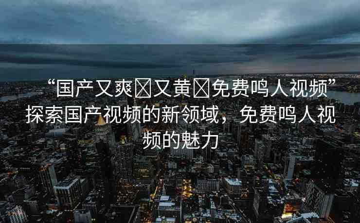 “國產(chǎn)又爽?又黃?免費鳴人視頻”探索國產(chǎn)視頻的新領域，免費鳴人視頻的魅力