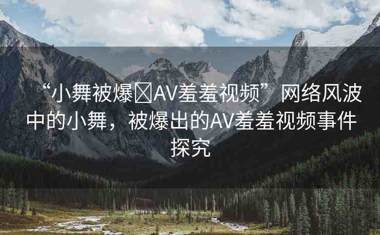 “小舞被爆?AV羞羞視頻”網(wǎng)絡(luò)風(fēng)波中的小舞，被爆出的AV羞羞視頻事件探究