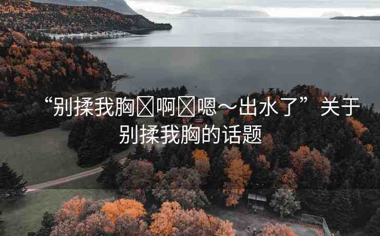 “別揉我胸?啊?嗯～出水了”關(guān)于別揉我胸的話題