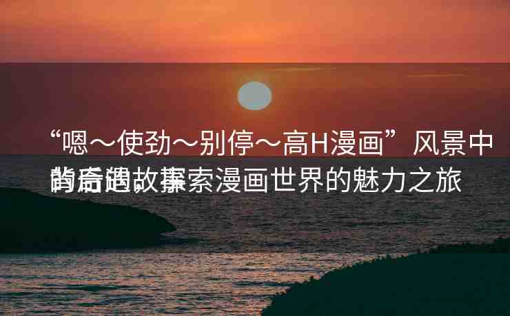 “嗯～使勁～別?！逪漫畫”風(fēng)景中的奇遇，探索漫畫世界的魅力之旅
背后的故事