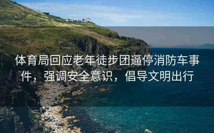體育局回應(yīng)老年徒步團(tuán)逼停消防車事件，強(qiáng)調(diào)安全意識(shí)，倡導(dǎo)文明出行