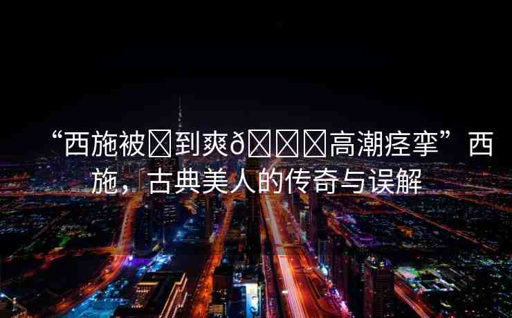 “西施被?到爽??高潮痙攣”西施，古典美人的傳奇與誤解