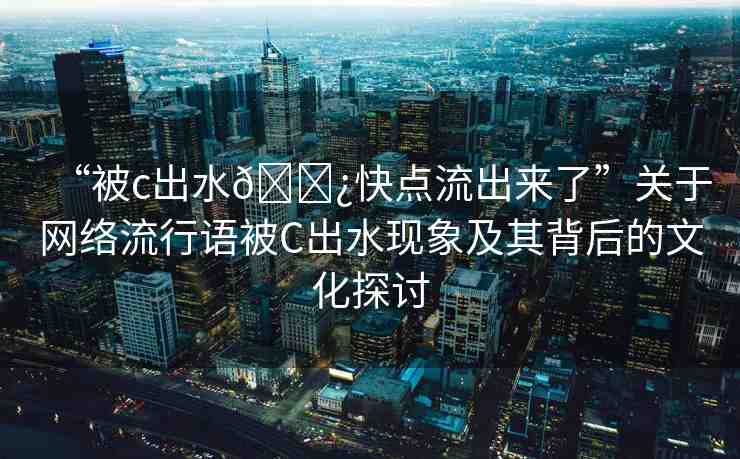 “被c出水??快點流出來了”關(guān)于網(wǎng)絡(luò)流行語被C出水現(xiàn)象及其背后的文化探討