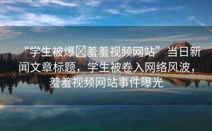 “學(xué)生被爆?羞羞視頻網(wǎng)站”當(dāng)日新聞文章標(biāo)題，學(xué)生被卷入網(wǎng)絡(luò)風(fēng)波，羞羞視頻網(wǎng)站事件曝光