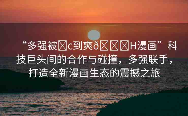 “多強(qiáng)被?c到爽??H漫畫”科技巨頭間的合作與碰撞，多強(qiáng)聯(lián)手，打造全新漫畫生態(tài)的震撼之旅