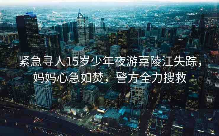 緊急尋人15歲少年夜游嘉陵江失蹤，媽媽心急如焚，警方全力搜救