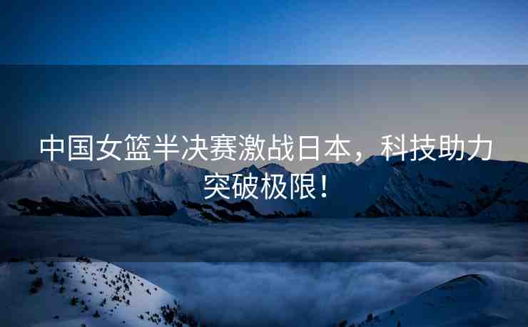 中國女籃半決賽激戰(zhàn)日本，科技助力突破極限！