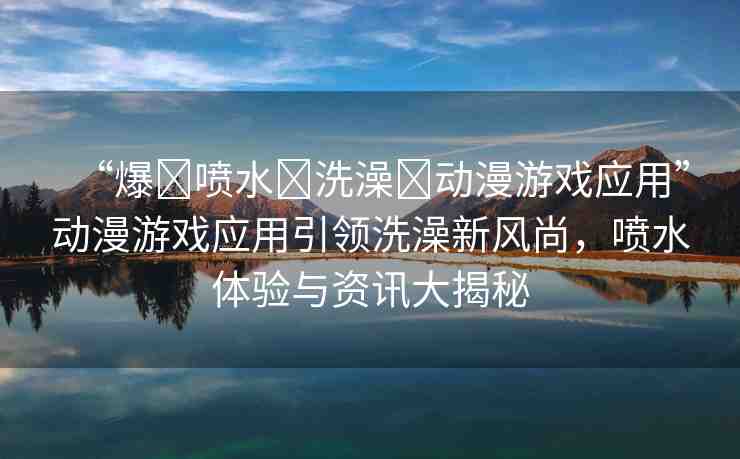 “爆?噴水?洗澡?動漫游戲應(yīng)用”動漫游戲應(yīng)用引領(lǐng)洗澡新風(fēng)尚，噴水體驗與資訊大揭秘