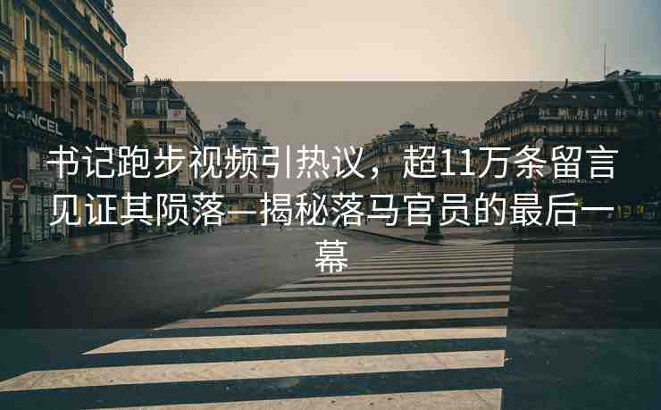 書記跑步視頻引熱議，超11萬條留言見證其隕落—揭秘落馬官員的最后一幕