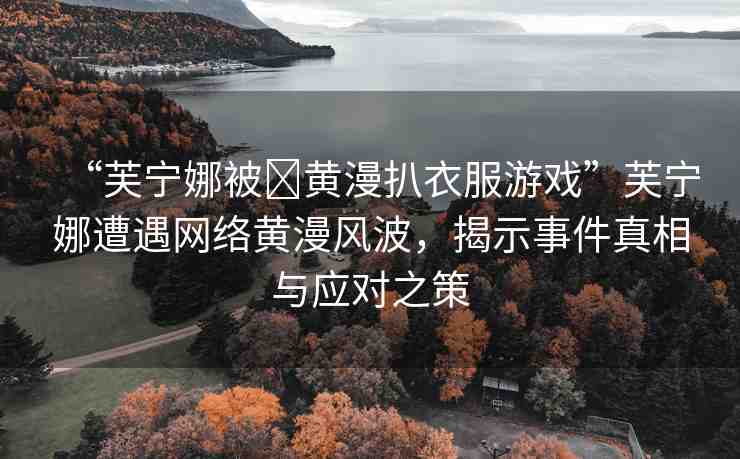 “芙寧娜被?黃漫扒衣服游戲”芙寧娜遭遇網(wǎng)絡(luò)黃漫風(fēng)波，揭示事件真相與應(yīng)對之策