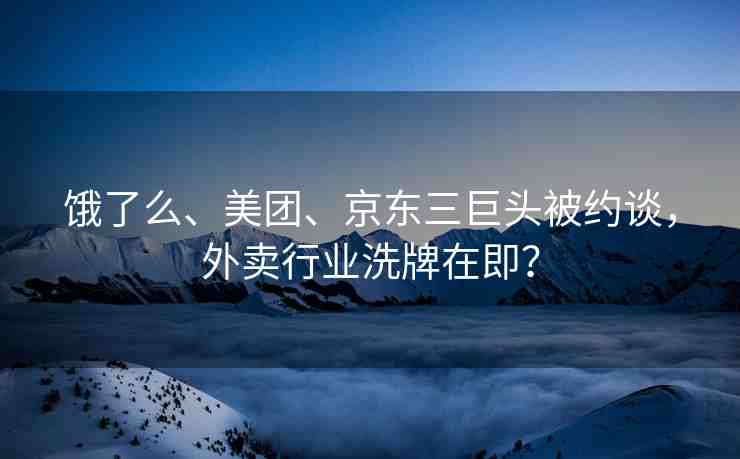 餓了么、美團、京東三巨頭被約談，外賣行業(yè)洗牌在即？