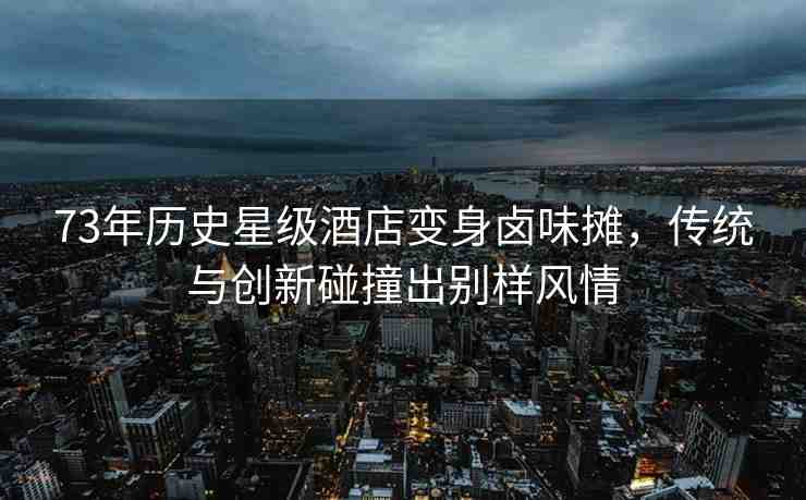 73年歷史星級酒店變身鹵味攤，傳統(tǒng)與創(chuàng)新碰撞出別樣風(fēng)情