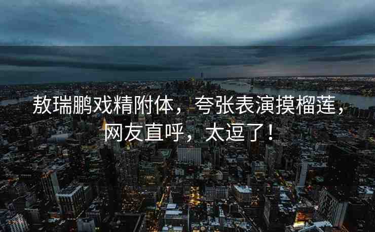 敖瑞鵬戲精附體，夸張表演摸榴蓮，網(wǎng)友直呼，太逗了！