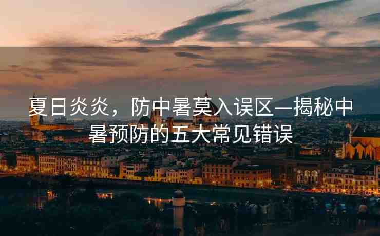 夏日炎炎，防中暑莫入誤區(qū)—揭秘中暑預(yù)防的五大常見錯(cuò)誤