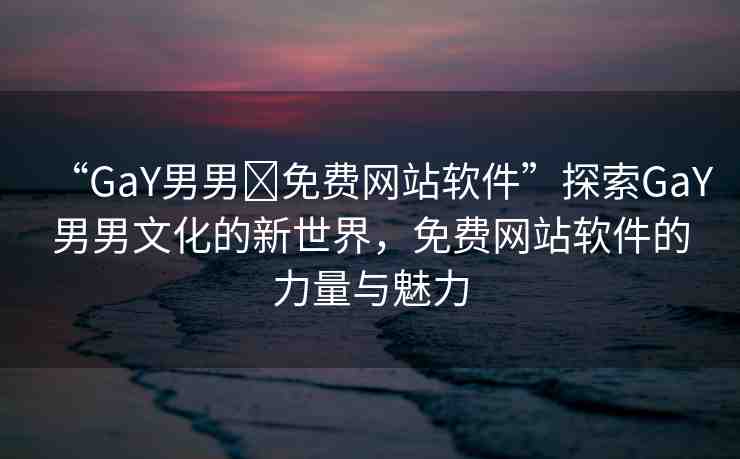 “GaY男男?免費(fèi)網(wǎng)站軟件”探索GaY男男文化的新世界，免費(fèi)網(wǎng)站軟件的力量與魅力