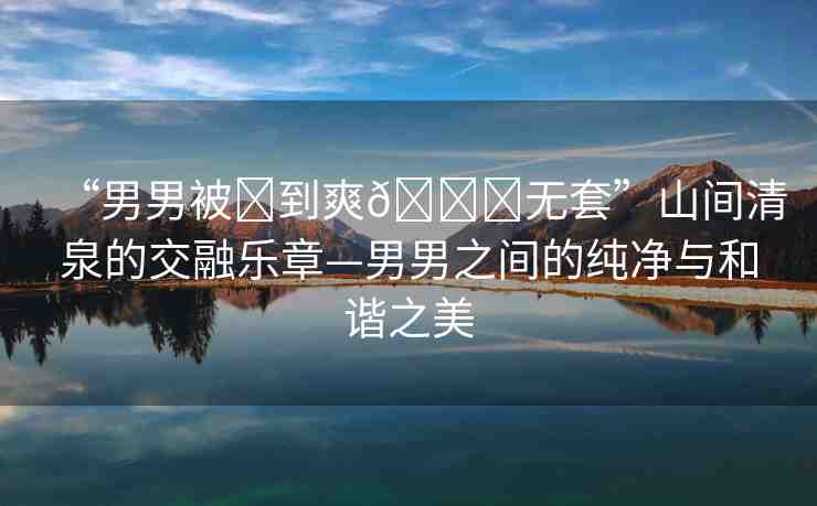“男男被?到爽??無套”山間清泉的交融樂章—男男之間的純凈與和諧之美