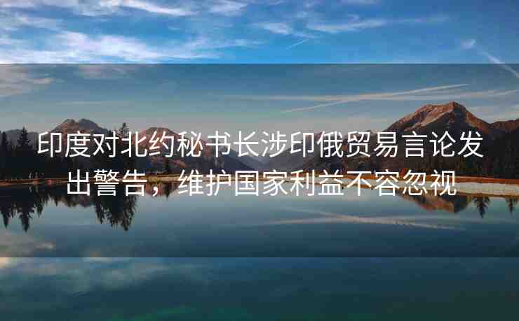 印度對北約秘書長涉印俄貿易言論發(fā)出警告，維護國家利益不容忽視
