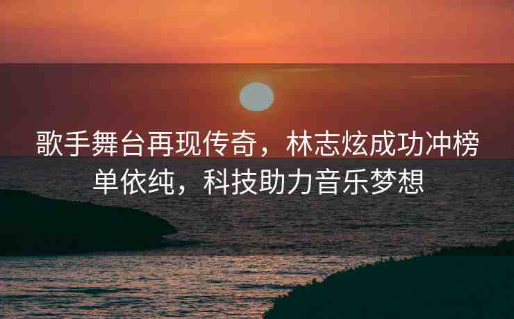 歌手舞臺再現(xiàn)傳奇，林志炫成功沖榜單依純，科技助力音樂夢想