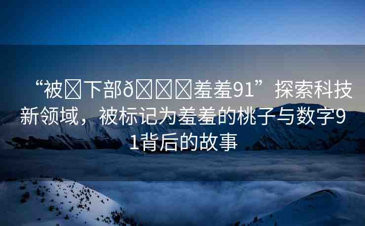 “被?下部??羞羞91”探索科技新領(lǐng)域，被標(biāo)記為羞羞的桃子與數(shù)字91背后的故事