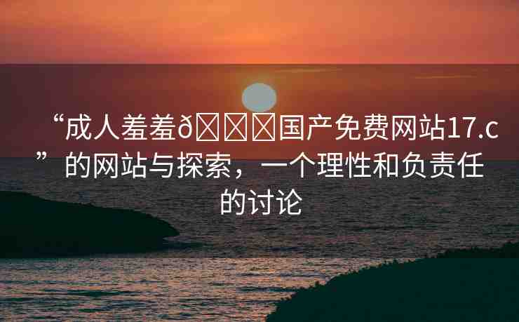 “成人羞羞??國(guó)產(chǎn)免費(fèi)網(wǎng)站17.c”的網(wǎng)站與探索，一個(gè)理性和負(fù)責(zé)任的討論