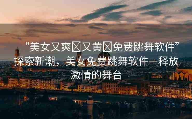 “美女又爽?又黃?免費跳舞軟件”探索新潮，美女免費跳舞軟件—釋放激情的舞臺