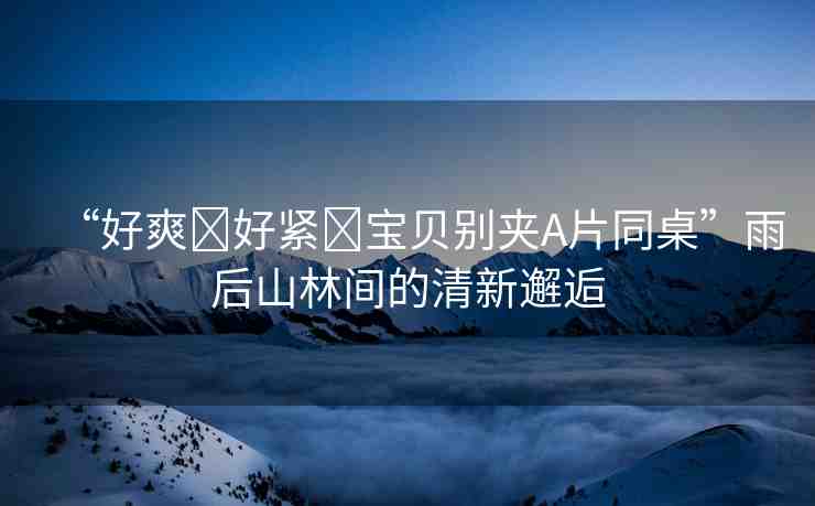 “好爽?好緊?寶貝別夾A片同桌”雨后山林間的清新邂逅