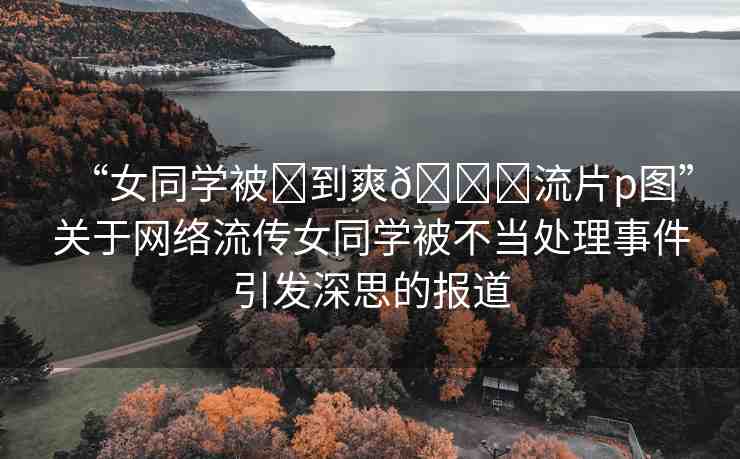 “女同學(xué)被?到爽??流片p圖”關(guān)于網(wǎng)絡(luò)流傳女同學(xué)被不當(dāng)處理事件引發(fā)深思的報(bào)道