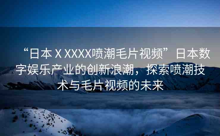 “日本ⅩXXXX噴潮毛片視頻”日本數(shù)字娛樂產(chǎn)業(yè)的創(chuàng)新浪潮，探索噴潮技術(shù)與毛片視頻的未來