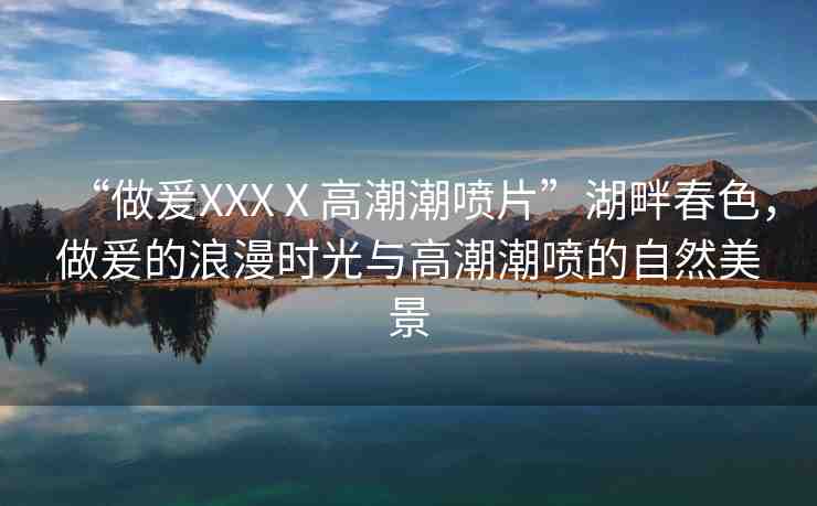 “做爰XXXⅩ高潮潮噴片”湖畔春色，做爰的浪漫時光與高潮潮噴的自然美景