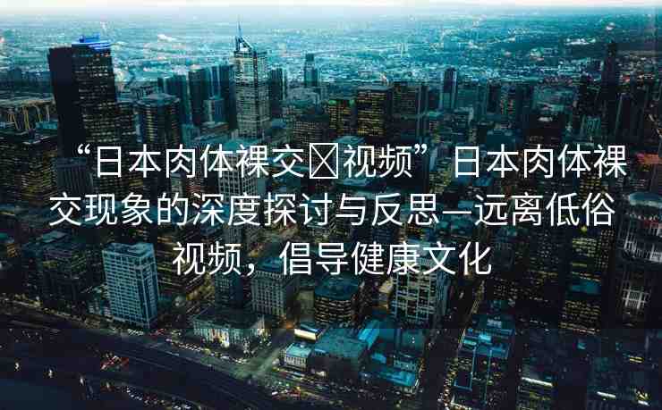 “日本肉體裸交?視頻”日本肉體裸交現(xiàn)象的深度探討與反思—遠(yuǎn)離低俗視頻，倡導(dǎo)健康文化