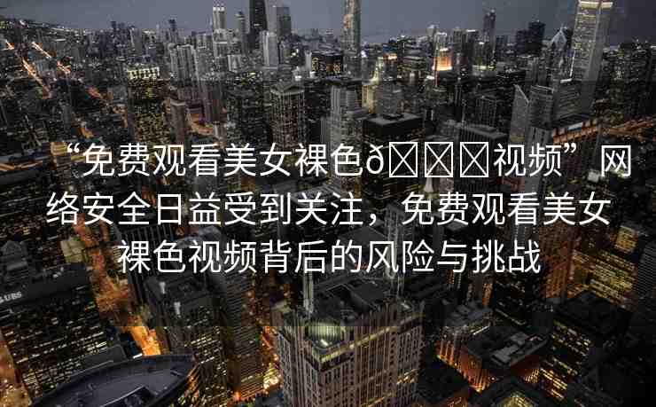 “免費(fèi)觀看美女裸色??視頻”網(wǎng)絡(luò)安全日益受到關(guān)注，免費(fèi)觀看美女裸色視頻背后的風(fēng)險(xiǎn)與挑戰(zhàn)