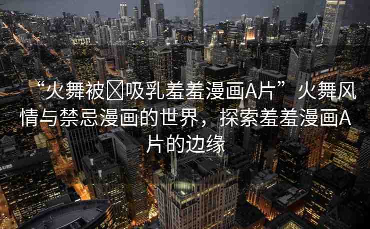“火舞被?吸乳羞羞漫畫A片”火舞風情與禁忌漫畫的世界，探索羞羞漫畫A片的邊緣