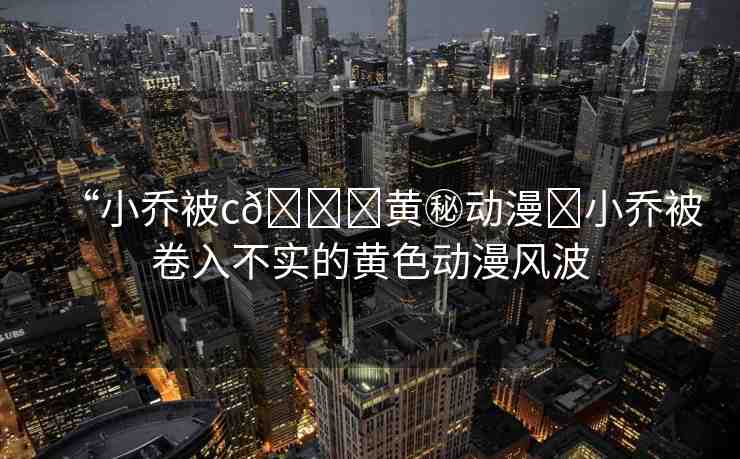 “小喬被c??黃秘動漫?小喬被卷入不實(shí)的黃色動漫風(fēng)波