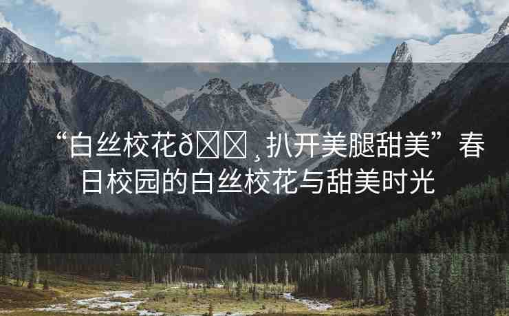 “白絲?；??扒開(kāi)美腿甜美”春日校園的白絲校花與甜美時(shí)光