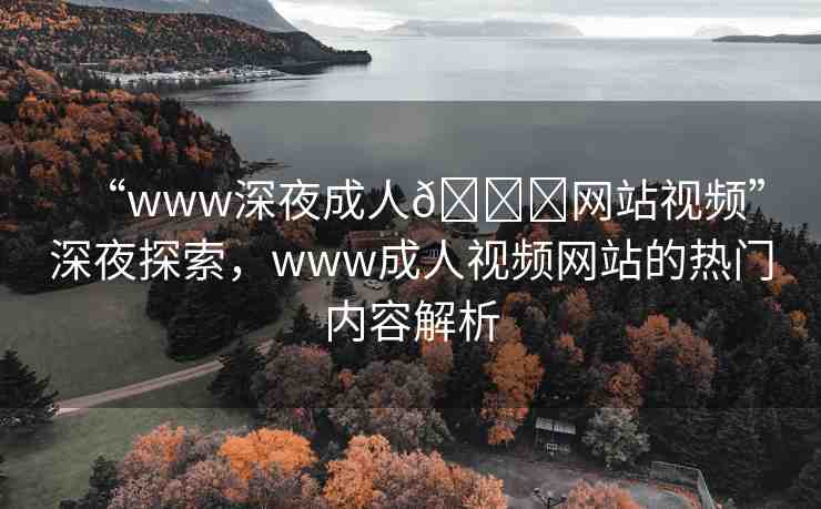 “www深夜成人??網(wǎng)站視頻”深夜探索，www成人視頻網(wǎng)站的熱門內容解析