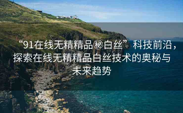“91在線無精精品秘白絲”科技前沿，探索在線無精精品白絲技術(shù)的奧秘與未來趨勢