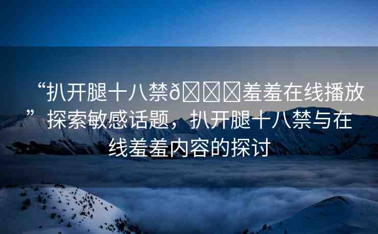 “扒開腿十八禁??羞羞在線播放”探索敏感話題，扒開腿十八禁與在線羞羞內(nèi)容的探討