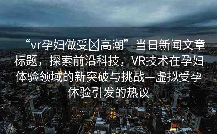 “vr孕婦做受?高潮”當(dāng)日新聞文章標(biāo)題，探索前沿科技，VR技術(shù)在孕婦體驗(yàn)領(lǐng)域的新突破與挑戰(zhàn)—虛擬受孕體驗(yàn)引發(fā)的熱議