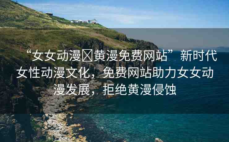 “女女動漫?黃漫免費網(wǎng)站”新時代女性動漫文化，免費網(wǎng)站助力女女動漫發(fā)展，拒絕黃漫侵蝕