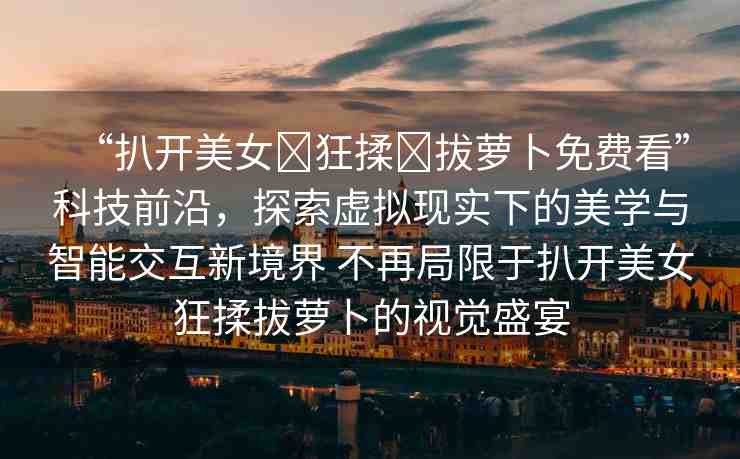 “扒開美女?狂揉?拔蘿卜免費(fèi)看”科技前沿，探索虛擬現(xiàn)實(shí)下的美學(xué)與智能交互新境界 不再局限于扒開美女狂揉拔蘿卜的視覺盛宴